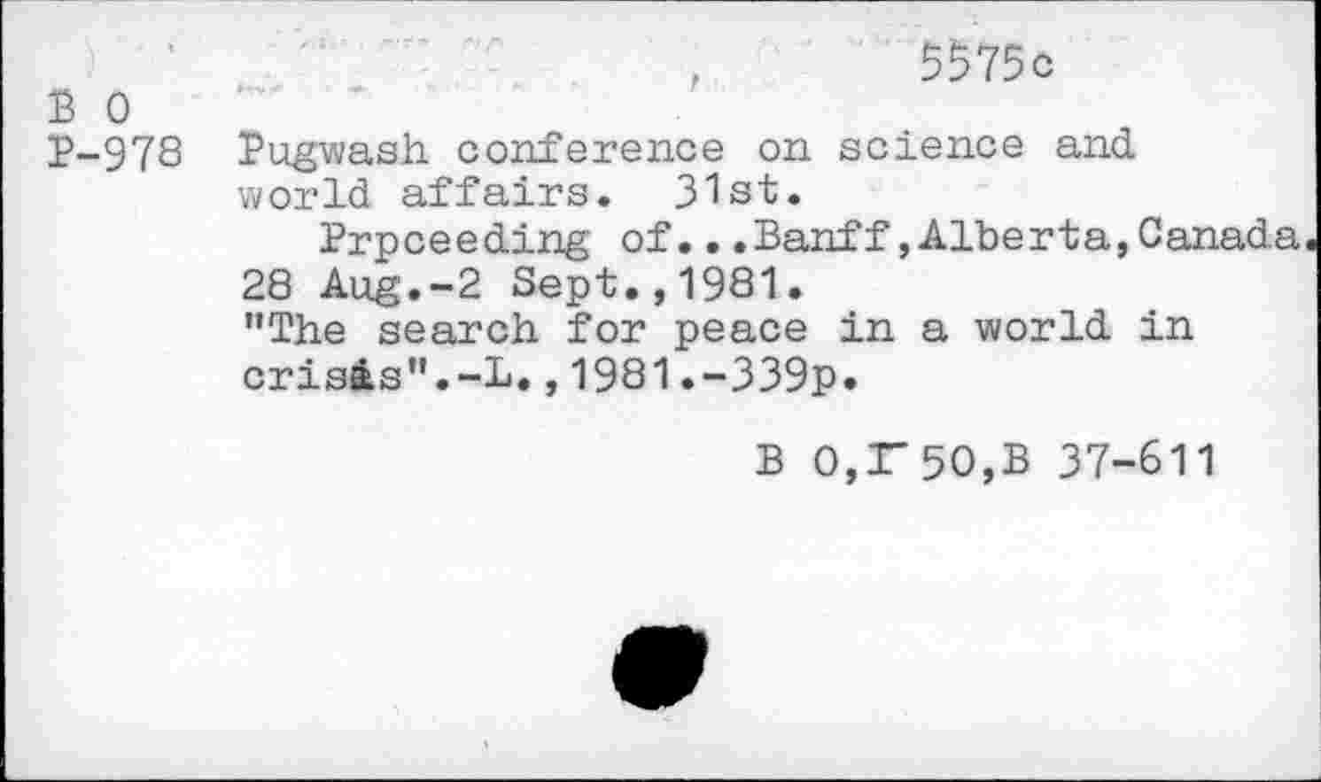 ﻿,	5575c
S 0	’
p-978 Pugwash conference on science and world affairs. 31st.
Prpceeding of...Banff»Alberta,Canada
28 Aug.-2 Sept.,1981.
’’The search for peace in a world in crisis”.-!.,1981.-339p.
B 0,r50,B 37-611